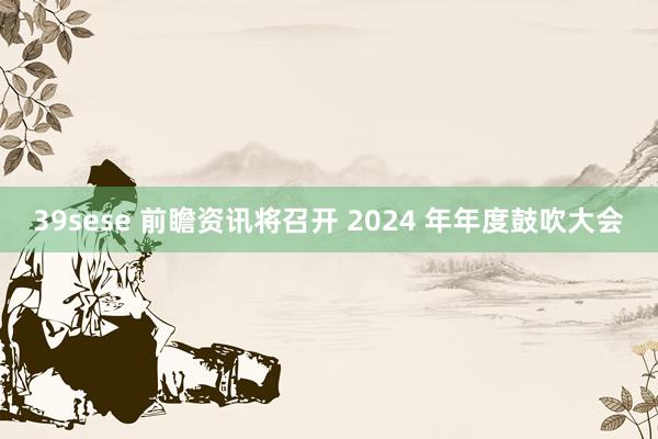 39sese 前瞻资讯将召开 2024 年年度鼓吹大会