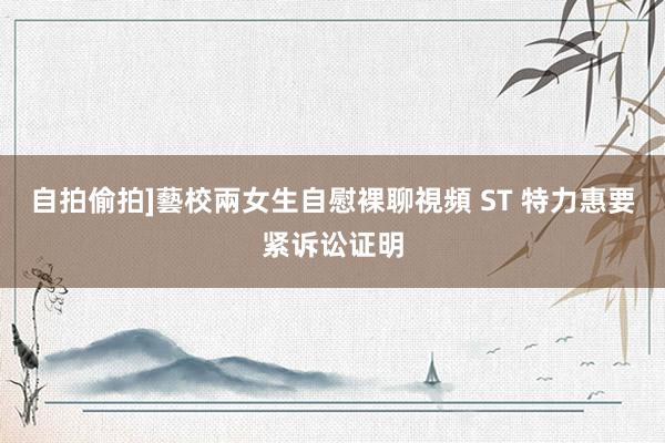 自拍偷拍]藝校兩女生自慰裸聊視頻 ST 特力惠要紧诉讼证明