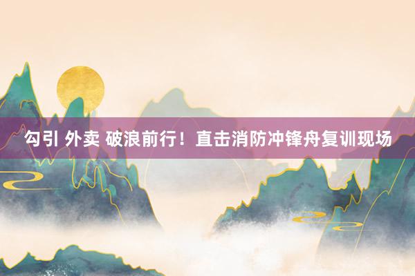 勾引 外卖 破浪前行！直击消防冲锋舟复训现场