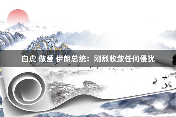 白虎 做爱 伊朗总统：刚烈收敛任何侵扰