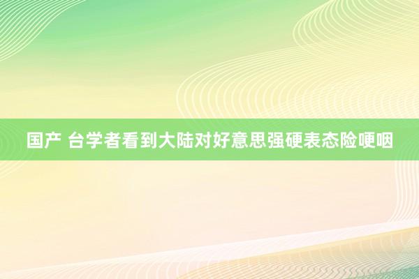 国产 台学者看到大陆对好意思强硬表态险哽咽