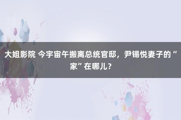 大姐影院 今宇宙午搬离总统官邸，尹锡悦妻子的“家”在哪儿？