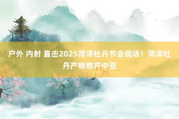 户外 内射 直击2025菏泽牡丹节会现场！菏泽牡丹产物敞开中亚