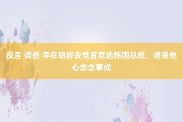 反差 调教 李在明辞去党首竞选韩国总统，道贺他心念念事成