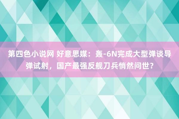 第四色小说网 好意思媒：轰-6N完成大型弹谈导弹试射，国产最强反舰刀兵悄然问世？