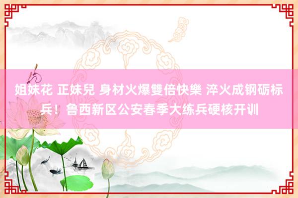 姐妹花 正妹兒 身材火爆雙倍快樂 淬火成钢砺标兵！鲁西新区公安春季大练兵硬核开训