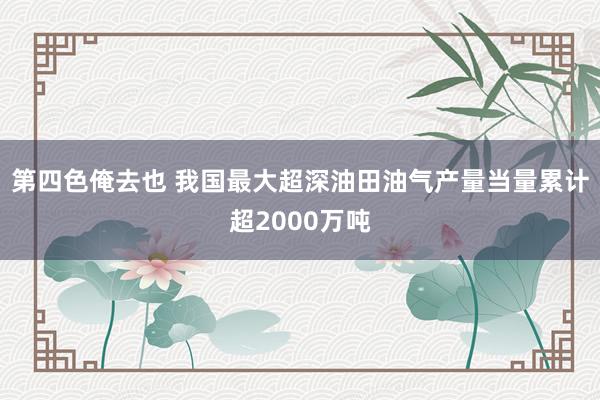 第四色俺去也 我国最大超深油田油气产量当量累计超2000万吨