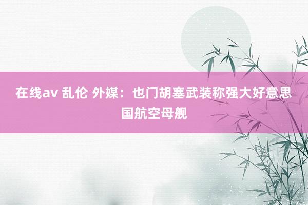 在线av 乱伦 外媒：也门胡塞武装称强大好意思国航空母舰