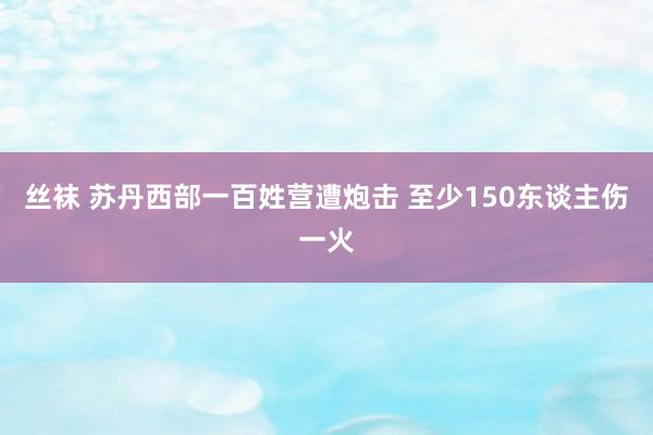 丝袜 苏丹西部一百姓营遭炮击 至少150东谈主伤一火