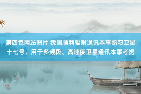 第四色网站图片 我国顺利辐射通讯本事熟习卫星十七号，用于多频段、高速度卫星通讯本事考据