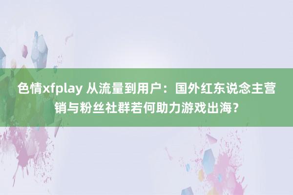 色情xfplay 从流量到用户：国外红东说念主营销与粉丝社群若何助力游戏出海？