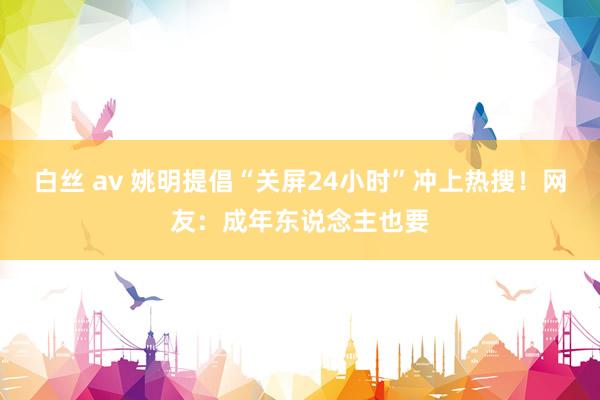 白丝 av 姚明提倡“关屏24小时”冲上热搜！网友：成年东说念主也要