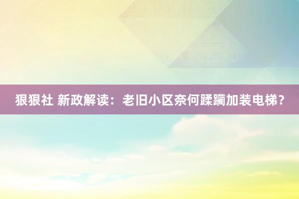 狠狠社 新政解读：老旧小区奈何蹂躏加装电梯？