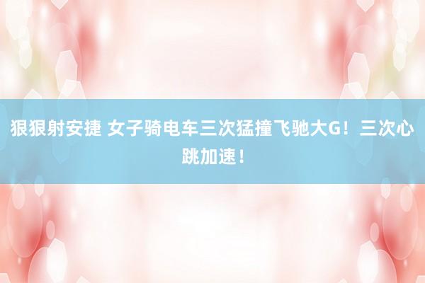 狠狠射安捷 女子骑电车三次猛撞飞驰大G！三次心跳加速！