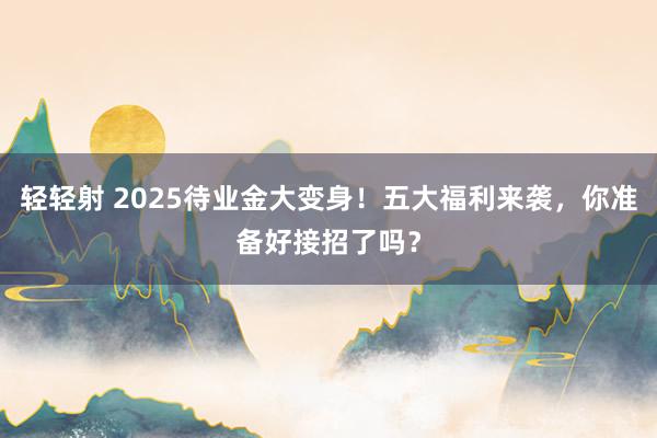 轻轻射 2025待业金大变身！五大福利来袭，你准备好接招了吗？