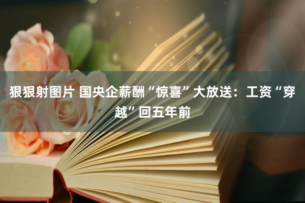 狠狠射图片 国央企薪酬“惊喜”大放送：工资“穿越”回五年前