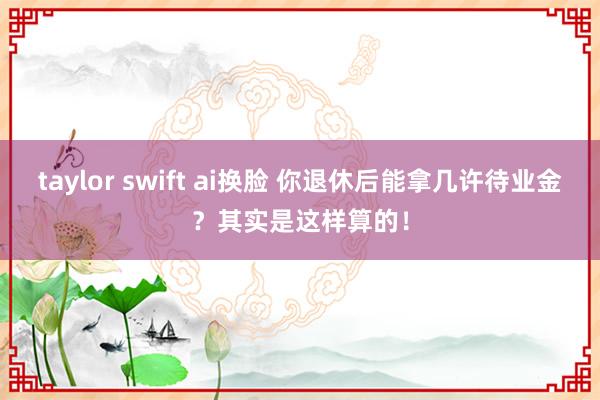 taylor swift ai换脸 你退休后能拿几许待业金？其实是这样算的！