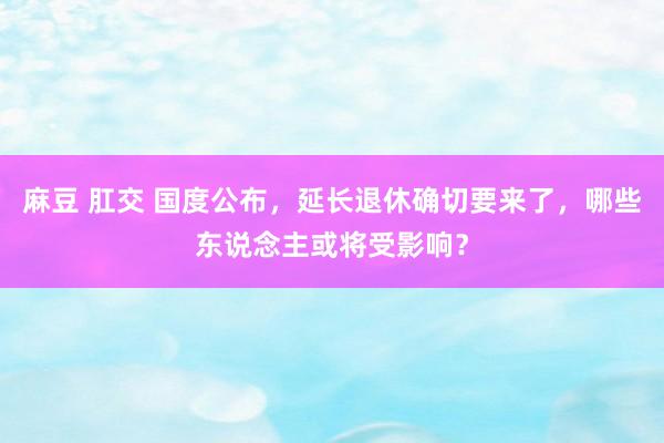 麻豆 肛交 国度公布，延长退休确切要来了，哪些东说念主或将受影响？