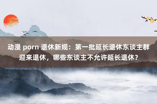 动漫 porn 退休新规：第一批延长退休东谈主群迎来退休，哪些东谈主不允许延长退休？