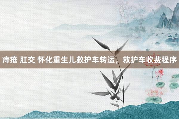 痔疮 肛交 怀化重生儿救护车转运，救护车收费程序