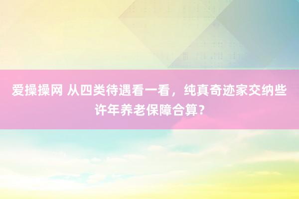 爱操操网 从四类待遇看一看，纯真奇迹家交纳些许年养老保障合算？