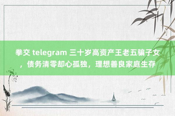 拳交 telegram 三十岁高资产王老五骗子女，债务清零却心孤独，理想善良家庭生存