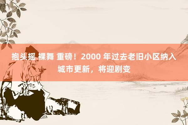 抱头摇 裸舞 重磅！2000 年过去老旧小区纳入城市更新，将迎剧变