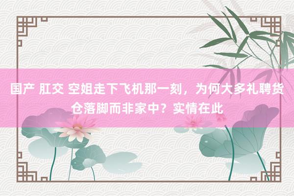 国产 肛交 空姐走下飞机那一刻，为何大多礼聘货仓落脚而非家中？实情在此