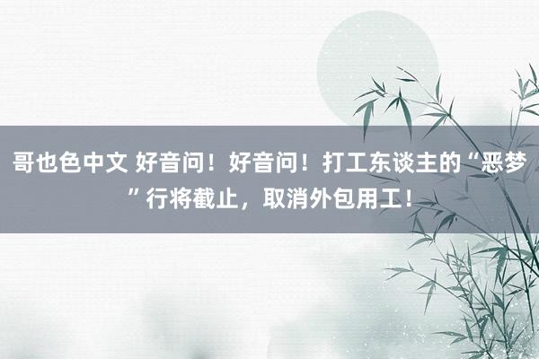 哥也色中文 好音问！好音问！打工东谈主的“恶梦”行将截止，取消外包用工！
