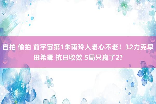 自拍 偷拍 前宇宙第1朱雨玲人老心不老！32力克早田希娜 抗日收效 5局只赢了2?