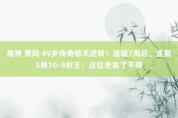 推特 男同 49岁传奇惊天逆转！连输7局后、连赢5局10-8封王：这位老翁了不得
