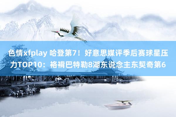 色情xfplay 哈登第7！好意思媒评季后赛球星压力TOP10：袼褙巴特勒8湖东说念主东契奇第6
