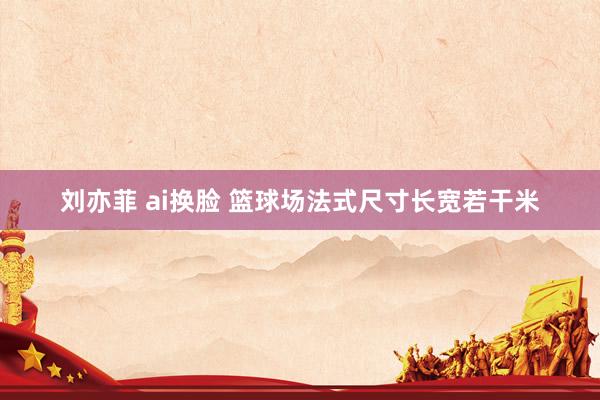 刘亦菲 ai换脸 篮球场法式尺寸长宽若干米