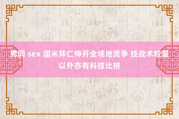 男同 sex 国米拜仁伸开全场地竞争 技战术较量以外亦有科技比拼