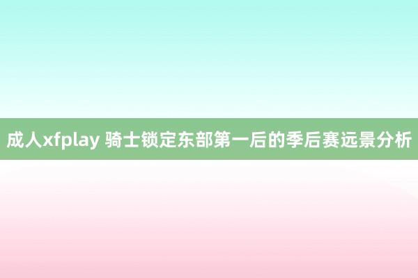 成人xfplay 骑士锁定东部第一后的季后赛远景分析