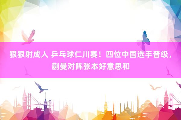 狠狠射成人 乒乓球仁川赛！四位中国选手晋级，蒯曼对阵张本好意思和