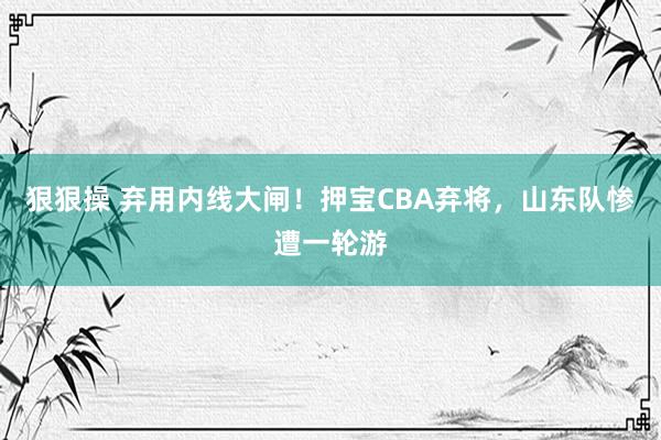 狠狠操 弃用内线大闸！押宝CBA弃将，山东队惨遭一轮游