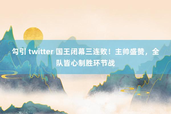 勾引 twitter 国王闭幕三连败！主帅盛赞，全队皆心制胜环节战