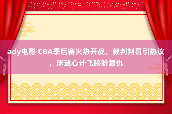 ady电影 CBA季后赛火热开战，裁判判罚引热议，球迷心计飞腾盼复仇