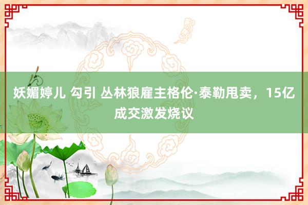 妖媚婷儿 勾引 丛林狼雇主格伦·泰勒甩卖，15亿成交激发烧议
