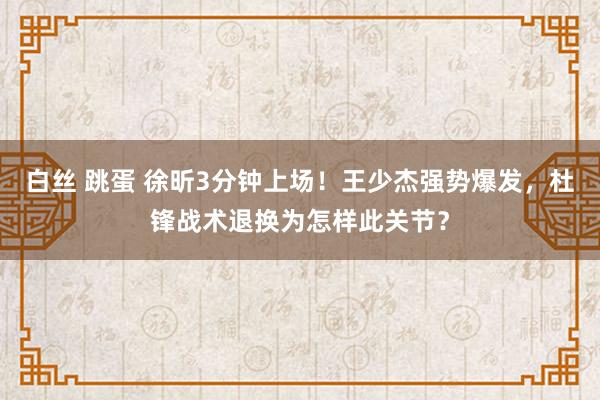 白丝 跳蛋 徐昕3分钟上场！王少杰强势爆发，杜锋战术退换为怎样此关节？