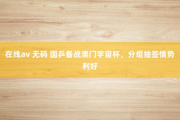 在线av 无码 国乒备战澳门宇宙杯，分组抽签情势利好