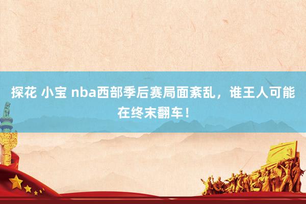 探花 小宝 nba西部季后赛局面紊乱，谁王人可能在终末翻车！