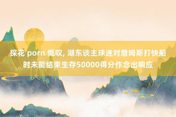 探花 porn 慨叹, 湖东谈主球迷对詹姆斯打快船时未能结束生存50000得分作念出响应