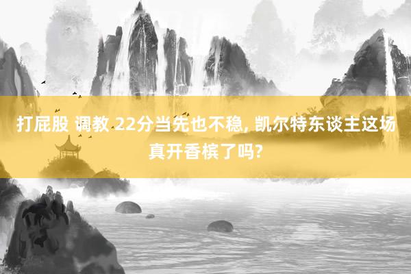 打屁股 调教 22分当先也不稳, 凯尔特东谈主这场真开香槟了吗?
