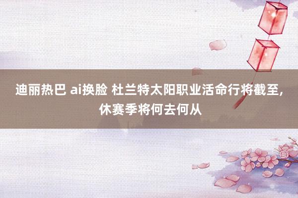 迪丽热巴 ai换脸 杜兰特太阳职业活命行将截至, 休赛季将何去何从