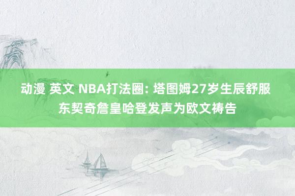 动漫 英文 NBA打法圈: 塔图姆27岁生辰舒服 东契奇詹皇哈登发声为欧文祷告