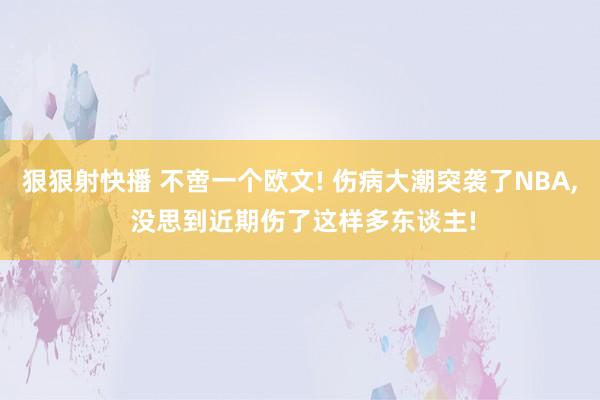 狠狠射快播 不啻一个欧文! 伤病大潮突袭了NBA, 没思到近期伤了这样多东谈主!
