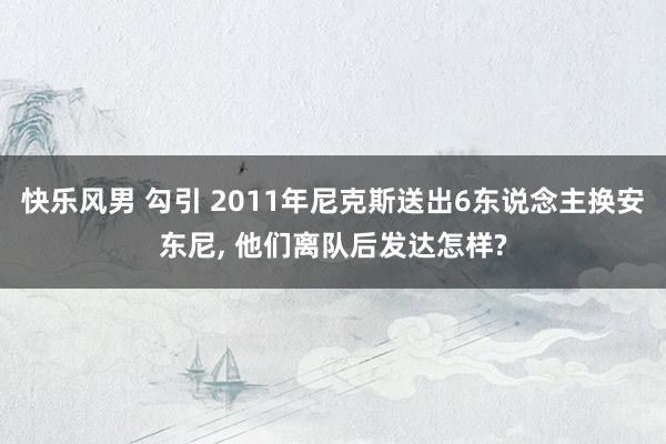 快乐风男 勾引 2011年尼克斯送出6东说念主换安东尼, 他们离队后发达怎样?