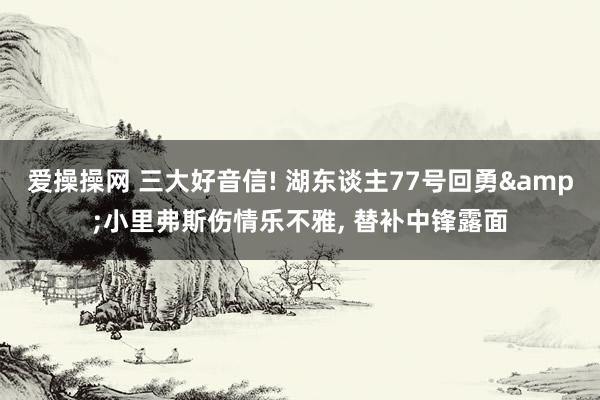 爱操操网 三大好音信! 湖东谈主77号回勇&小里弗斯伤情乐不雅, 替补中锋露面